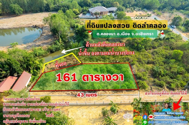    ขายที่ดิน 161 ตรว. ถมแล้วเต็มพื้นที่ ที่ดินมีรูปร่างสี่เหลี่ยมคางหมู มีด้านหน้าแปลงติดถนนสาธารณะ 43 เมตร และด้านหลังติดคลองธรรมชาติ ประมาณ 16 เมตร    คลองนี้ชื่อ คลองนา มีน้ำไหลขึ้น ลง เช่นเดียวกับแม่น้ำบางปะกง     สามารถ พายเรือจากคลองนี้ ออกสู่แม่น้ำได้     มีไฟฟ้า พร้อมใช้ บรรยากาศเงียบสงบ ไม่มีมลพิษ บริเวณใกล้เคียงไม่มีโรงงานหรือทุ่งนา มีบ้านปลูกเรียงรายเ�