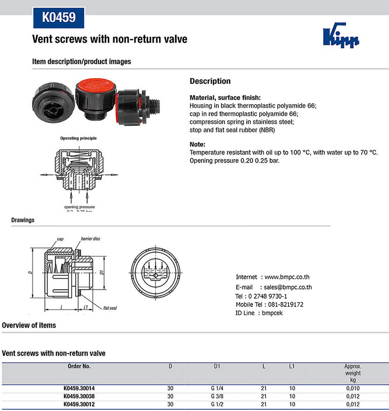 K0459 Vent screws with check valve  &nbsp;Material:  &nbsp;Housing and cap thermoplastic polyamide 66.   Spring stainless steel.   Lift disc and flat seal rubber (NBR).   &nbsp;Housing black. Cap red.   Note: Opening pressure 0.20 – 0.25 bar. Temperature range: Temperature resistant with oil up to 100°C.  &nbsp;  Order No. &nbsp;&nbsp;&nbsp;&nbsp;&nbsp;&nbsp;&nbsp;&nbsp;&nbsp;&nbsp; &nbsp;&nbsp;&nbsp;&nbsp;&nbsp;&nbsp;&nbsp;&nbsp;&nbsp;&nbsp;&nbsp;&nbsp;&nbsp;&nbsp; D1 &nbsp;&nbsp;&nbsp;&nbsp;&nbsp;&nbsp;&nbsp;&nbsp;&nbsp;&nbsp;&nbsp;&nbsp;&nbsp;&nbsp;&nbsp;&nbsp;&nbsp;&nbsp;&nbsp;&nbsp;&nbsp;&nbsp;&nbsp; &nbsp;  K0459.30014 &nbsp;&nbsp;&nbsp;&nbsp;&nbsp;&nbsp;&nbsp;&nbsp;&nbsp;&nbsp;&nbsp;&nbsp;&nbsp;&nbsp;&nbsp;&nbsp;&nbsp;&nbsp;&nbsp; G1/4 &nbsp;&nbsp;&nbsp;&nbsp; &nbsp;&nbsp;&nbsp;&nbsp;&nbsp;&nbsp;&nbsp;&nbsp;&nbsp;&nbsp;&nbsp;&nbsp;&nbsp;&nbsp; &nbsp;  K0459.30038 &nbsp;&nbsp;&nbsp;&nbsp; &nbsp;&nbsp;&nbsp;&nbsp;&nbsp;&nbsp;&nbsp;&nbsp;&nbsp;&nbsp;&nbs