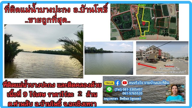                 ขายที่ดินติดแม่น้ำบางปะกง เนื้อที่ 9 ไร่ 1 งาน 19 ตรว. มีหน้ากว้างติดถนนซอยสาธารณะ ประมาณ 48 เมตร และมีส่วนที่ติดแม่น้ำ 30 เมตร                และยังมีส่วนที่ติดคลองสาธารณะประมาณ 200 เมตร สามารถใช้จอดเรือได้                มีส่วนที่ถมไว้แล้วประมาณ 2 ไร่ อยู่บริเวณริมแม่น้ำ ส่วนที่เป็นบ่อปลาประมาณ 1 ไร่ ส่วนอีก 5 ไร่เศษเป็นทุ่งนา               ที่ดินมีรูปร่างหลายเหลี่ยม มีน้ำประปาส่วนภ�