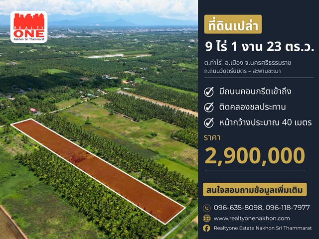 ที่ดินเปล่าแปลงใหญ่ ทำเลท่าไร่ นครศรีธรรมราช ที่ดินแปลงสวย พื้นที่กว้าง เดินทางสะดวก มีถนนคอนกรีตเข้าถึงและที่สำคัญติดคลองชลประทาน เหมาะสำหรับทำสวน หรือทำเกษตร เนื้อที่ 9 ไร่ 1 งาน 23 ตารางวาหน้ากว้างติดถนนประมาณ 40 เมตร / ความลึกประมาณ 341 เมตรราคาเพียง 2.9 ล้านบาท ที่ตั้ง : ถนนวัดตรีนิมิตร – สะพานชะเมาตำบลท่าไร่ อำเภอเมืองนครศรีธรรมราช จังหวัดนครศรีธรรมราชสถ�
